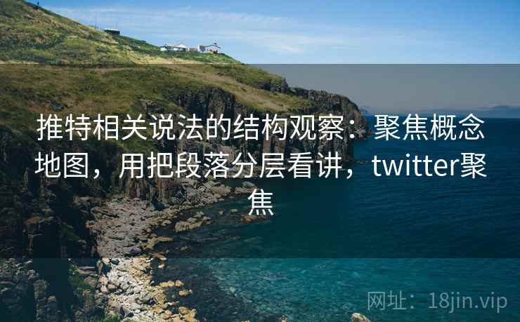 推特相关说法的结构观察：聚焦概念地图，用把段落分层看讲，twitter聚焦