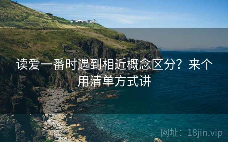 详细阅读:读爱一番时遇到相近概念区分?来个用清单方式讲 读爱一番时遇到相近概念区分?来个用清单方式讲