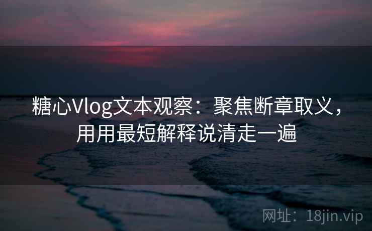 糖心Vlog文本观察：聚焦断章取义，用用最短解释说清走一遍