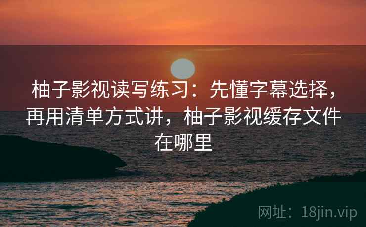 柚子影视读写练习：先懂字幕选择，再用清单方式讲，柚子影视缓存文件在哪里