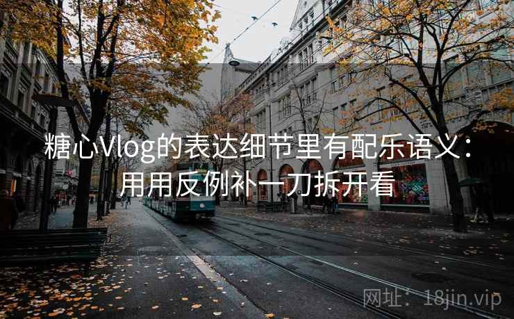 糖心Vlog的表达细节里有配乐语义：用用反例补一刀拆开看