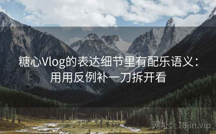 糖心Vlog的表达细节里有配乐语义:用用反例补一刀拆开看
