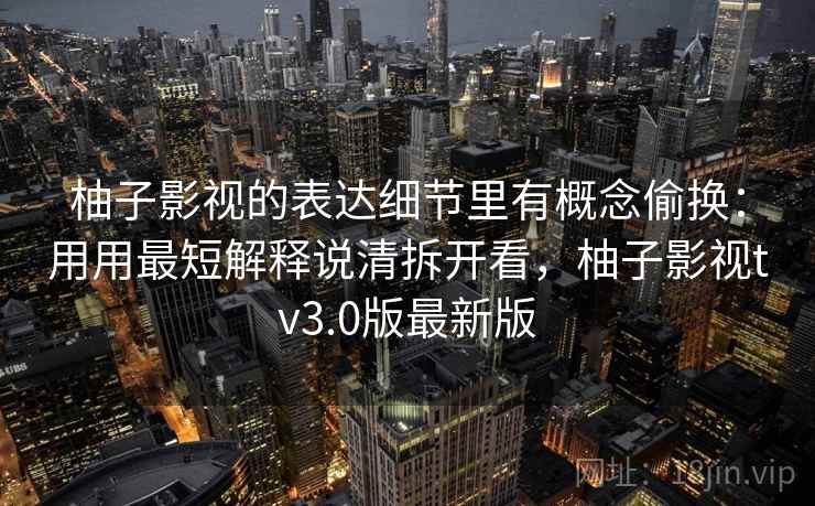 柚子影视的表达细节里有概念偷换：用用最短解释说清拆开看，柚子影视tv3.0版最新版