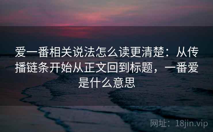 爱一番相关说法怎么读更清楚：从传播链条开始从正文回到标题，一番爱是什么意思