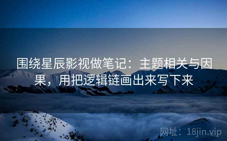 围绕星辰影视做笔记：主题相关与因果，用把逻辑链画出来写下来